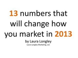 13 numbers that
 will change how
you market in 2013
     by Laura Longley
      Laura Longley Marketing, LLC
 