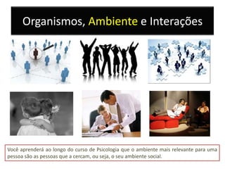 Organismos, Ambiente e Interações




Você aprenderá ao longo do curso de Psicologia que o ambiente mais relevante para uma
pessoa são as pessoas que a cercam, ou seja, o seu ambiente social.
 
