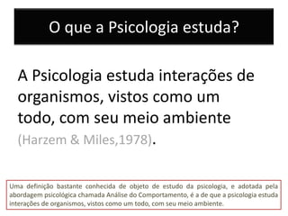 O que a Psicologia estuda?

  A Psicologia estuda interações de
  organismos, vistos como um
  todo, com seu meio ambiente
  (Harzem & Miles,1978).


Uma definição bastante conhecida de objeto de estudo da psicologia, e adotada pela
abordagem psicológica chamada Análise do Comportamento, é a de que a psicologia estuda
interações de organismos, vistos como um todo, com seu meio ambiente.
 