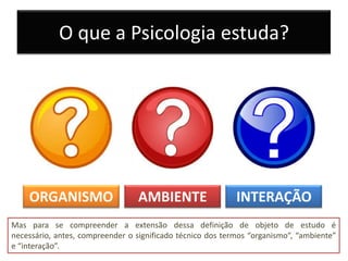 O que a Psicologia estuda?




    ORGANISMO                     AMBIENTE                  INTERAÇÃO
Mas para se compreender a extensão dessa definição de objeto de estudo é
necessário, antes, compreender o significado técnico dos termos “organismo”, “ambiente”
e “interação”.
 