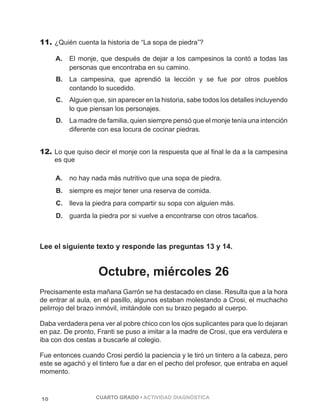 11. ¿Quién cuenta la historia de “La sopa de piedra”? 
A. El monje, que después de dejar a los campesinos la contó a todas las 
personas que encontraba en su camino. 
B. La campesina, que aprendió la lección y se fue por otros pueblos 
contando lo sucedido. 
C. Alguien que, sin aparecer en la historia, sabe todos los detalles incluyendo 
lo que piensan los personajes. 
D. La madre de familia, quien siempre pensó que el monje tenía una intención 
diferente con esa locura de cocinar piedras. 
12. Lo que quiso decir el monje con la respuesta que al final le da a la campesina 
es que 
A. no hay nada más nutritivo que una sopa de piedra. 
B. siempre es mejor tener una reserva de comida. 
C. lleva la piedra para compartir su sopa con alguien más. 
D. guarda la piedra por si vuelve a encontrarse con otros tacaños. 
Lee el siguiente texto y responde las preguntas 13 y 14. 
Octubre, miércoles 26 
Precisamente esta mañana Garrón se ha destacado en clase. Resulta que a la hora 
de entrar al aula, en el pasillo, algunos estaban molestando a Crosi, el muchacho 
pelirrojo del brazo inmóvil, imitándole con su brazo pegado al cuerpo. 
Daba verdadera pena ver al pobre chico con los ojos suplicantes para que lo dejaran 
en paz. De pronto, Franti se puso a imitar a la madre de Crosi, que era verdulera e 
iba con dos cestas a buscarle al colegio. 
Fue entonces cuando Crosi perdió la paciencia y le tiró un tintero a la cabeza, pero 
este se agachó y el tintero fue a dar en el pecho del profesor, que entraba en aquel 
momento. 
10 CUARTO GRADO • ACTIVIDAD DIAGNÓSTICA 
 