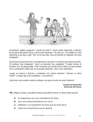 El profesor, pálido, preguntó: “¿Quién ha sido?”. Como nadie respondía, a Garrón 
le dio pena del pobre Crosi y se levantó diciendo: “He sido yo”. El profesor lo miró 
fijamente a los ojos y dijo: “No, tú no has sido. Que se levante el culpable. No será 
castigado”. 
Entonces se levantó Crosi y con lágrimas en los ojos, le contó lo que había ocurrido. 
El profesor dijo indignado: “¡Que se levanten los culpables!”. Cuatro chicos lo 
hicieron con la cabeza baja. “Han cometido una acción poco noble; se han burlado 
de un compañero débil que no se puede defender. ¡Son unos cobardes!”. 
Luego se acercó a Garrón y mirándolo con cariño exclamó: “¡Tienes un alma 
noble!”, y luego dijo a los culpables: “Los perdono”. 
¡Qué bien nos enseña nuestro profesor una gran lección de amor fraterno! 
Corazón (Fragmento) 
Edmundo de Amicis 
13. Según el texto, el profesor piensa que Garrón tiene un alma noble porque 
A. es respetuoso con sus compañeros de clase. 
B. tuvo una actitud bondadosa con Crosi. 
C. defendió a un compañero de otros que se reían de él. 
D. valora las enseñanzas que él imparte. 
CUARTO GRADO • ACTIVIDAD DIAGNÓSTICA 11 
 
