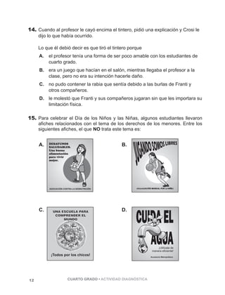 14. Cuando al profesor le cayó encima el tintero, pidió una explicación y Crosi le 
dijo lo que había ocurrido. 
Lo que él debió decir es que tiró el tintero porque 
A. el profesor tenía una forma de ser poco amable con los estudiantes de 
cuarto grado. 
B. era un juego que hacían en el salón, mientras llegaba el profesor a la 
clase, pero no era su intención hacerle daño. 
C. no pudo contener la rabia que sentía debido a las burlas de Franti y 
otros compañeros. 
D. le molestó que Franti y sus compañeros jugaran sin que les importara su 
limitación física. 
15. Para celebrar el Día de los Niños y las Niñas, algunos estudiantes llevaron 
afiches relacionados con el tema de los derechos de los menores. Entre los 
siguientes afiches, el que NO trata este tema es: 
A. B. 
ASOCIACIÓN CONTRA LA DESNUTRICIÓN 
ASOCIACIÓN CONTRA LA DESNUTRICIÓN 
ASOCIACIÓN CONTRA LA DESNUTRICIÓN 
ASOCIACIÓN CONTRA LA DESNUTRICIÓN 
C. D. 
12 CUARTO GRADO • ACTIVIDAD DIAGNÓSTICA 
 