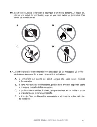 16. Los tíos de Antonio lo llevaron a acampar a un monte cercano. Al llegar allí, 
vieron una señal de prohibición, que se usa para evitar los incendios. Esa 
señal de prohibición es 
A. B. 
C. D. 
17. Juan tiene que escribir un texto sobre el cuidado de las mascotas. La fuente 
de información que más le sirve para escribir su texto es 
A. la enfermera del centro de salud, porque ella sabe sobre muchas 
CUARTO GRADO • ACTIVIDAD DIAGNÓSTICA 13 
enfermedades. 
B. el libro Vida sana de las mascotas, porque trata diversos aspectos sobre 
la crianza y cuidado de las mascotas. 
C. la profesora de Ciencias Sociales, porque en clase les ha hablado sobre 
la importancia de tener una mascota. 
D. el libro de Ciencias Naturales, que contiene información sobre todo tipo 
de especies. 
 