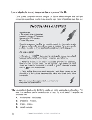 Lee el siguiente texto y responde las preguntas 18 a 20. 
Doris quiere compartir con sus amigos un detalle elaborado por ella, así que 
encuentra una antigua receta de su abuelita para hacer chocolates; que dice así: 
Ingredientes: 
Chocolate (tableta): 1 unidad 
Almendra picada: 100 gramos 
Mantequilla: 150 gramos 
Crispis: 80 gramos 
Consejo: se pueden cambiar los ingredientes de los chocolates según 
el gusto, incluyendo almendras, pasas o nueces. Para que quede 
perfecto el plato, se sirven los chocolates sobre un molde de papel. 
Así se preparan 
1. Derretir el junto con la mantequilla en una cacerola al 
fuego, al baño maría*, removiendo y cuidando que no hierva. 
2. Poner la mezcla en un molde cuadrado previamente aceitado, 
formando una capa de unos 2 cm de espesor. Dejar enfriar un poco 
antes de cortar en cuadritos y adornar al gusto. También puedes 
utilizar con otras formas. 
3. Dejar enfriar hasta que esté templado, batir bien y mezclar las 
almendras y los crispis, removiendo hasta que esté todo bien 
integrado. 
* Derretir los ingredientes poniendo la cacerola en una 
olla grande con agua hirviendo. 
18. La receta de la abuelita de Doris estaba un poco salpicada de chocolate. Por 
eso, dos palabras quedaron ocultas en el paso 1 y en el paso 2. Las palabras 
faltantes son 
A. mantequilla - chocolates. 
B. chocolate - moldes. 
C. crispis - molde. 
D. papel - crispis. 
14 CUARTO GRADO • ACTIVIDAD DIAGNÓSTICA 
 