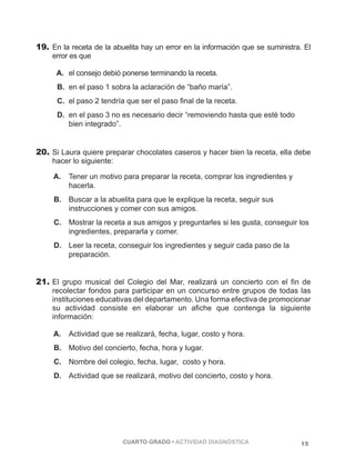19. En la receta de la abuelita hay un error en la información que se suministra. El 
error es que 
A. el consejo debió ponerse terminando la receta. 
B. en el paso 1 sobra la aclaración de “baño maría”. 
C. el paso 2 tendría que ser el paso final de la receta. 
D. en el paso 3 no es necesario decir “removiendo hasta que esté todo 
CUARTO GRADO • ACTIVIDAD DIAGNÓSTICA 15 
bien integrado”. 
20. Si Laura quiere preparar chocolates caseros y hacer bien la receta, ella debe 
hacer lo siguiente: 
A. Tener un motivo para preparar la receta, comprar los ingredientes y 
hacerla. 
B. Buscar a la abuelita para que le explique la receta, seguir sus 
instrucciones y comer con sus amigos. 
C. Mostrar la receta a sus amigos y preguntarles si les gusta, conseguir los 
ingredientes, prepararla y comer. 
D. Leer la receta, conseguir los ingredientes y seguir cada paso de la 
preparación. 
21. El grupo musical del Colegio del Mar, realizará un concierto con el fin de 
recolectar fondos para participar en un concurso entre grupos de todas las 
instituciones educativas del departamento. Una forma efectiva de promocionar 
su actividad consiste en elaborar un afiche que contenga la siguiente 
información: 
A. Actividad que se realizará, fecha, lugar, costo y hora. 
B. Motivo del concierto, fecha, hora y lugar. 
C. Nombre del colegio, fecha, lugar, costo y hora. 
D. Actividad que se realizará, motivo del concierto, costo y hora. 
 