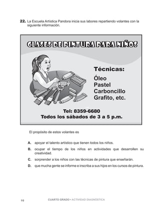 22. La Escuela Artística Pandora inicia sus labores repartiendo volantes con la 
siguiente información. 
Técnicas: 
Óleo 
Pastel 
Carboncillo 
Grafito, etc. 
El propósito de estos volantes es 
A. apoyar el talento artístico que tienen todos los niños. 
B. ocupar el tiempo de los niños en actividades que desarrollen su 
creatividad. 
C. sorprender a los niños con las técnicas de pintura que enseñarán. 
D. que mucha gente se informe e inscriba a sus hijos en los cursos de pintura. 
16 CUARTO GRADO • ACTIVIDAD DIAGNÓSTICA 
 