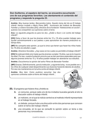 Don Guillermo, el zapatero del barrio, se encuentra escuchando 
uno de sus programas favoritos. Lee atentamente el contenido del 
programa y responde la pregunta 23. 
Andrés: Muy buenas tardes. Bienvenidos todos. Nuestro tema del día es El trabajo 
infantil. Hemos invitado a Mario Pérez [MP], funcionario del Instituto de Bienestar 
Familiar y a Diana González [DG], directora de la fundación “Adolescentes en acción”, 
quienes nos compartirán sus opiniones sobre el tema. 
Ana: La siguiente pregunta es para los dos. ¿Están a favor o en contra del trabajo 
infantil? 
[DG] Estoy a favor de que los jóvenes entre los 15 y 18 años puedan trabajar para 
ayudar económicamente a sus padres o para aprovechar de manera productiva su 
tiempo libre. 
[MP] No comparto esta opinión, ya que lo único que tienen que hacer los niños hasta 
los 18 años es estudiar y jugar. 
Andrés: Directora González, ¿hay casos en los cuales es permitido el trabajo infantil? 
[DG] No está permitido sino hasta que los jóvenes cumplan 18 años, que es la mayoría 
de edad. Por eso, nuestra fundación procura que se den permisos especiales para que 
algunos jóvenes entre los 15 y 18 años puedan trabajar sin abandonar sus estudios. 
Andrés: Escuchemos la opinión del señor Pérez de Bienestar Familiar. 
[MP] Gracias. Definitivamente, para la institución, y siguiendo la ley, no es posible ver a 
los niños de cualquier edad desperdiciando sus ilusiones haciendo labores de adultos. 
Por eso nos mantenemos en la lucha contra el trabajo infantil. 
Andrés: Muy bien. Como pudimos escuchar, hay dos 
opiniones contrarias sobre el tema del trabajo infantil… 
PÁGINA 17 
23. El programa que hicieron Ana y Andrés es 
A. un concurso, porque cada uno de los invitados buscaba ganarle al otro la 
discusión sobre el trabajo infantil. 
B. un noticiero, en el que la noticia central es el maltrato infantil representado 
en el trabajo forzado. 
C. un debate, porque hubo una discusión entre dos personas que conocen 
sobre el tema del trabajo infantil. 
D. una encuesta, en la que se consultó la opinión sobre un tema a dos 
personas muy conocedoras. 
CUARTO GRADO • ACTIVIDAD DIAGNÓSTICA 17 
 