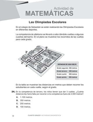 Actividad de 
MATEM ÁTICAS 
Las Olimpiadas Escolares 
En el colegio de Sebastián se están realizando las Olimpiadas Escolares 
en diferentes deportes. 
La competencia de atletismo se llevará a cabo dándole vueltas a algunas 
cuadras del barrio. En el plano se muestran los recorridos de las vueltas 
para cada grado. 
DISTANCIAS DE CADA VUELTA 
Grado segundo: 300 metros 
Grado tercero: 550 metros 
Grado cuarto: 650 metros 
Grado quinto: 850 metros 
En la tabla se muestran las distancias en metros que deben recorrer los 
estudiantes en cada vuelta, según el grado. 
24. En la competencia de tercero, los niños tienen que dar 3 vueltas. ¿Cuánta 
distancia les haría falta por recorrer si la competencia fuera de 2.000 metros? 
A. 1.100 metros. 
B. 350 metros. 
C. 250 metros. 
D. 100 metros. 
18 CUARTO GRADO • ACTIVIDAD DIAGNÓSTICA 
 