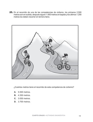 25. En el recorrido de una de las competencias de ciclismo, los primeros 2.500 
metros son en subida, después siguen 1.850 metros en bajada y los últimos 1.200 
metros los deben recorrer en terreno llano.JJHHZHHHHHHHHHHHHHHHHHH 
PÁGINA 19 
¿Cuántos metros tiene el recorrido de esta competencia de ciclismo? 
A. 5.550 metros. 
B. 4.350 metros. 
C. 3.050 metros. 
D. 3.700 metros. 
CUARTO GRADO • ACTIVIDAD DIAGNÓSTICA 19 
 