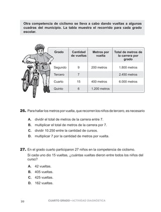 Otra competencia de ciclismo se lleva a cabo dando vueltas a algunas 
cuadras del municipio. La tabla muestra el recorrido para cada grado 
escolar. 
26. Para hallar los metros por vuelta, que recorren los niños de tercero, es necesario 
A. dividir el total de metros de la carrera entre 7. 
B. multiplicar el total de metros de la carrera por 7. 
C. dividir 10.250 entre la cantidad de cursos. 
D. multiplicar 7 por la cantidad de metros por vuelta. 
27. En el grado cuarto participaron 27 niños en la competencia de ciclismo. 
Si cada uno dio 15 vueltas, ¿cuántas vueltas dieron entre todos los niños del 
curso? 
A. 42 vueltas. 
B. 405 vueltas. 
C. 425 vueltas. 
D. 162 vueltas. 
20 CUARTO GRADO • ACTIVIDAD DIAGNÓSTICA 
 