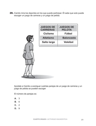 28. Camilo mira los deportes en los que puede participar. Él sabe que solo puede 
escoger un juego de carreras y un juego de pelota. 
Ayúdale a Camilo a averiguar cuántas parejas de un juego de carreras y un 
juego de pelota se pueden escoger 
El número de parejas es: 
A. 3 
B. 6 
C. 2 
D. 9 
CUARTO GRADO • ACTIVIDAD DIAGNÓSTICA 21 
 