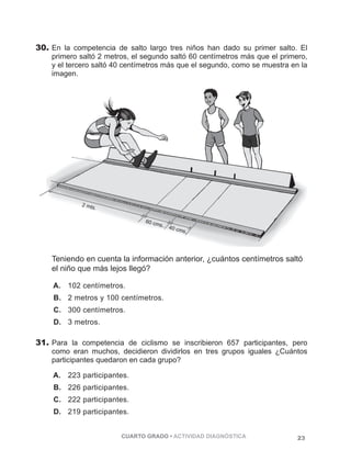 PÁGINA 23 
30. En la competencia de salto largo tres niños han dado su primer salto. El 
primero saltó 2 metros, el segundo saltó 60 centímetros más que el primero, 
y el tercero saltó 40 centímetros más que el segundo, como se muestra en la 
imagen. 
Teniendo en cuenta la información anterior, ¿cuántos centímetros saltó 
el niño que más lejos llegó? 
A. 102 centímetros. 
B. 2 metros y 100 centímetros. 
C. 300 centímetros. 
D. 3 metros. 
31. Para la competencia de ciclismo se inscribieron 657 participantes, pero 
como eran muchos, decidieron dividirlos en tres grupos iguales ¿Cuántos 
participantes quedaron en cada grupo? 
A. 223 participantes. 
B. 226 participantes. 
C. 222 participantes. 
D. 219 participantes. 
CUARTO GRADO • ACTIVIDAD DIAGNÓSTICA 23 
 