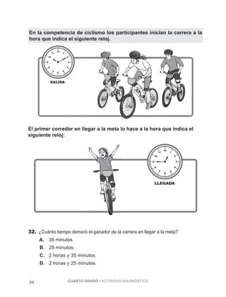 En la competencia de ciclismo los participantes inician la carrera a la 
hora que indica el siguiente reloj. 
El primer corredor en llegar a la meta lo hace a la hora que indica el 
siguiente reloj: 
32. ¿Cuánto tiempo demoró el ganador de la carrera en llegar a la meta? 
A. 35 minutos. 
B. 25 minutos. 
C. 2 horas y 35 minutos. 
D. 2 horas y 25 minutos. 
24 CUARTO GRADO • ACTIVIDAD DIAGNÓSTICA 
 