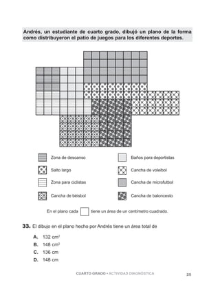 Andrés, un estudiante de cuarto grado, dibujó un plano de la forma 
como distribuyeron el patio de juegos para los diferentes deportes. 
Zona de descanso Baños para deportistas 
Salto largo Cancha de voleibol 
Zona para ciclistas Cancha de microfutbol 
Cancha de béisbol 
En el plano cada tiene un área de un centímetro cuadrado. 
33. El dibujo en el plano hecho por Andrés tiene un área total de 
CUARTO GRADO • ACTIVIDAD DIAGNÓSTICA 25 
A. 132 cm2 
B. 148 cm2 
C. 136 cm 
D. 148 cm 
Cancha de baloncesto 
 