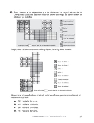 36. Para orientar a los deportistas y a los visitantes los organizadores de las 
Olimpiadas Escolares deciden hacer un afiche del mapa de donde están los 
atletas y los ciclistas 
Grupo de atletas 1 
Grupo de atletas 2 
Baños 1 
Baños 2 
Grupo de ciclistas 1 
Zona de visitantes 
Grupo de ciclistas 2 
En el plano cada tiene un área de un centímetro cuadrado. Grupo de ciclistas 3 
Luego, ellos deciden cambiar el afiche y dejarlo de la siguiente manera: 
Grupo de atletas 1 
Grupo de atletas 2 
Baños 1 
Baños 2 
Grupo de ciclistas 1 
Zona de visitantes 
Grupo de ciclistas 2 
Grupo de ciclistas 3 
En el plano cada tiene un área de un centímetro cuadrado. 
Al comparar el mapa final con el inicial, podemos afirmar que respecto al inicial, el 
mapa final lo giraron 
A. 90° hacia la derecha. 
B. 45° hacia la izquierda. 
C. 90° hacia la izquierda. 
D. 45° hacia la derecha. 
CUARTO GRADO • ACTIVIDAD DIAGNÓSTICA 27 
 