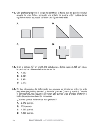 40. Otro profesor propone el juego de identificar la figura que se puede construir 
a partir de unas fichas, poniendo una al lado de la otra. ¿Con cuáles de las 
siguientes fichas se puede construir una figura cuadrada? 
A. 
30 CUARTO GRADO • ACTIVIDAD DIAGNÓSTICA 
PÁGINA 30 
C. 
B. 
PÁGINA 30 
D. 
41. Si en el colegio hay en total 5.346 estudiantes, de los cuales 3.125 son niñas, 
la cantidad de niños en la institución es de 
A. 1.562 
B. 2.221 
C. 8.471 
D. 2.673 
42. En las olimpiadas de baloncesto los equipos se dividieron entre los más 
pequeños (segundo y tercero), y los más grandes (cuarto y quinto). Durante 
el campeonato, los pequeños anotaron 650 puntos y los grandes anotaron el 
triple de puntos que los más pequeños. 
¿Cuántos puntos hicieron los más grandes? 
A. 2.612 puntos. 
B. 653 puntos. 
C. 1.950 puntos. 
D. 1.300 puntos. 
 