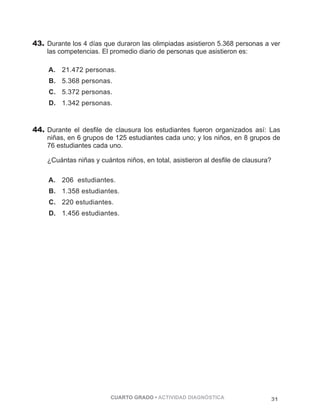 43. Durante los 4 días que duraron las olimpiadas asistieron 5.368 personas a ver 
las competencias. El promedio diario de personas que asistieron es: 
A. 21.472 personas. 
B. 5.368 personas. 
C. 5.372 personas. 
D. 1.342 personas. 
44. Durante el desfile de clausura los estudiantes fueron organizados así: Las 
niñas, en 6 grupos de 125 estudiantes cada uno; y los niños, en 8 grupos de 
76 estudiantes cada uno. 
¿Cuántas niñas y cuántos niños, en total, asistieron al desfile de clausura? 
A. 206 estudiantes. 
B. 1.358 estudiantes. 
C. 220 estudiantes. 
D. 1.456 estudiantes. 
CUARTO GRADO • ACTIVIDAD DIAGNÓSTICA 31 
 