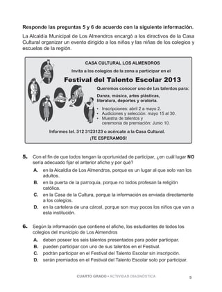 Responde las preguntas 5 y 6 de acuerdo con la siguiente información. 
La Alcaldía Municipal de Los Almendros encargó a los directivos de la Casa 
Cultural organizar un evento dirigido a los niños y las niñas de los colegios y 
escuelas de la región. 
CASA CULTURAL LOS ALMENDROS 
Invita a los colegios de la zona a participar en el 
Festival del Talento Escolar 2013 
Queremos conocer uno de tus talentos para: 
Danza, música, artes plásticas, 
literatura, deportes y oratoria. 
 Inscripciones: abril 2 a mayo 2. 
 Audiciones y selección: mayo 15 al 30. 
 Muestra de talentos y 
ceremonia de premiación: Junio 10. 
Informes tel. 312 3123123 o acércate a la Casa Cultural. 
¡TE ESPERAMOS! 
5. Con el fin de que todos tengan la oportunidad de participar, ¿en cuál lugar NO 
sería adecuado fijar el anterior afiche y por qué? 
A. en la Alcaldía de Los Almendros, porque es un lugar al que solo van los 
CUARTO GRADO • ACTIVIDAD DIAGNÓSTICA 5 
adultos. 
B. en la puerta de la parroquia, porque no todos profesan la religión 
católica. 
C. en la Casa de la Cultura, porque la información es enviada directamente 
a los colegios. 
D. en la cartelera de una cárcel, porque son muy pocos los niños que van a 
esta institución. 
6. Según la información que contiene el afiche, los estudiantes de todos los 
colegios del municipio de Los Almendros 
A. deben poseer los seis talentos presentados para poder participar. 
B. pueden participar con uno de sus talentos en el Festival. 
C. podrán participar en el Festival del Talento Escolar sin inscripción. 
D. serán premiados en el Festival del Talento Escolar solo por participar. 
 