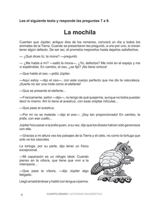Lee el siguiente texto y responde las preguntas 7 a 9. 
La mochila 
Cuentan que Júpiter, antiguo dios de los romanos, convocó un día a todos los 
animales de la Tierra. Cuando se presentaron les preguntó, a uno por uno, si creían 
tener algún defecto. De ser así, él prometía mejorarlos hasta dejarlos satisfechos. 
— ¿Qué dices tú, la mona? —preguntó. 
— ¿Me habla a mí? —saltó la mona—. ¿Yo, defectos? Me miré en el espejo y me 
vi espléndida. En cambio, el oso, ¿se fijó? ¡No tiene cintura! 
—Que hable el oso —pidió Júpiter. 
—Aquí estoy —dijo el oso—, con este cuerpo perfecto que me dio la naturaleza. 
¡Suerte no ser una mole como el elefante! 
—Que se presente el elefante... 
—Francamente, señor —dijo—, no tengo de qué quejarme, aunque no todos puedan 
decir lo mismo. Ahí lo tiene al avestruz, con esas orejitas ridículas... 
—Que pase el avestruz. 
—Por mí no se moleste —dijo el ave—. ¡Soy tan proporcionado! En cambio, la 
jirafa, con ese cuello... 
Júpiter hizo pasar a la jirafa quien, a su vez, dijo que los dioses habían sido generosos 
con ella. 
—Gracias a mi altura veo los paisajes de la Tierra y el cielo, no como la tortuga que 
solo ve los cascotes. 
La tortuga, por su parte, dijo tener un físico 
excepcional. 
—Mi caparazón es un refugio ideal. Cuando 
pienso en la víbora, que tiene que vivir a la 
intemperie... 
—Que pase la víbora, —dijo Júpiter algo 
fatigado. 
Llegó arrastrándose y habló con lengua viperina: 
6 CUARTO GRADO • ACTIVIDAD DIAGNÓSTICA 
PÁGINA 6 
 