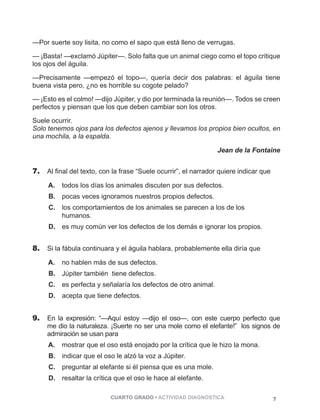 —Por suerte soy lisita, no como el sapo que está lleno de verrugas. 
— ¡Basta! —exclamó Júpiter—. Solo falta que un animal ciego como el topo critique 
los ojos del águila. 
—Precisamente —empezó el topo—, quería decir dos palabras: el águila tiene 
buena vista pero, ¿no es horrible su cogote pelado? 
— ¡Esto es el colmo! —dijo Júpiter, y dio por terminada la reunión—. Todos se creen 
perfectos y piensan que los que deben cambiar son los otros. 
Suele ocurrir. 
Solo tenemos ojos para los defectos ajenos y llevamos los propios bien ocultos, en 
una mochila, a la espalda. 
Jean de la Fontaine 
7. Al final del texto, con la frase “Suele ocurrir”, el narrador quiere indicar que 
A. todos los días los animales discuten por sus defectos. 
B. pocas veces ignoramos nuestros propios defectos. 
C. los comportamientos de los animales se parecen a los de los 
CUARTO GRADO • ACTIVIDAD DIAGNÓSTICA 7 
humanos. 
D. es muy común ver los defectos de los demás e ignorar los propios. 
8. Si la fábula continuara y el águila hablara, probablemente ella diría que 
A. no hablen más de sus defectos. 
B. Júpiter también tiene defectos. 
C. es perfecta y señalaría los defectos de otro animal. 
D. acepta que tiene defectos. 
9. En la expresión: “—Aquí estoy —dijo el oso—, con este cuerpo perfecto que 
me dio la naturaleza. ¡Suerte no ser una mole como el elefante!” los signos de 
admiración se usan para 
A. mostrar que el oso está enojado por la crítica que le hizo la mona. 
B. indicar que el oso le alzó la voz a Júpiter. 
C. preguntar al elefante si él piensa que es una mole. 
D. resaltar la crítica que el oso le hace al elefante. 
 