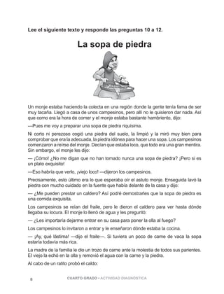 Lee el siguiente texto y responde las preguntas 10 a 12. 
La sopa de piedra 
Un monje estaba haciendo la colecta en una región donde la gente tenía fama de ser 
muy tacaña. Llegó a casa de unos campesinos, pero allí no le quisieron dar nada. Así 
que como era la hora de comer y el monje estaba bastante hambriento, dijo: 
—Pues me voy a preparar una sopa de piedra riquísima. 
Ni corto ni perezoso cogió una piedra del suelo, la limpió y la miró muy bien para 
comprobar que era la adecuada, la piedra idónea para hacer una sopa. Los campesinos 
comenzaron a reírse del monje. Decían que estaba loco, que todo era una gran mentira. 
Sin embargo, el monje les dijo: 
— ¡Cómo! ¿No me digan que no han tomado nunca una sopa de piedra? ¡Pero si es 
un plato exquisito! 
—Eso habría que verlo, ¡viejo loco! —dijeron los campesinos. 
Precisamente, esto último era lo que esperaba oír el astuto monje. Enseguida lavó la 
piedra con mucho cuidado en la fuente que había delante de la casa y dijo: 
— ¿Me pueden prestar un caldero? Así podré demostrarles que la sopa de piedra es 
una comida exquisita. 
Los campesinos se reían del fraile, pero le dieron el caldero para ver hasta dónde 
llegaba su locura. El monje lo llenó de agua y les preguntó: 
— ¿Les importaría dejarme entrar en su casa para poner la olla al fuego? 
Los campesinos lo invitaron a entrar y le enseñaron dónde estaba la cocina. 
— ¡Ay, qué lástima! —dijo el fraile—. Si tuviera un poco de carne de vaca la sopa 
estaría todavía más rica. 
La madre de la familia le dio un trozo de carne ante la molestia de todos sus parientes. 
El viejo la echó en la olla y removió el agua con la carne y la piedra. 
Al cabo de un ratito probó el caldo: 
8 CUARTO GRADO • ACTIVIDAD DIAGNÓSTICA 
 