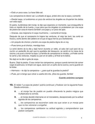 —Está un poco sosa. Le hace falta sal. 
Los campesinos le dieron sal. La añadió al agua, probó otra vez la sopa y comentó: 
—Desde luego, si tuviéramos un poco de verdura los ángeles se chuparían los dedos 
con esta sopa. 
El padre, burlándose del monje, le dijo que esperara un momento, que enseguidita le 
traía un repollo de la huerta, y que para que los ángeles no protestaran por una sopa 
de piedra tan sosa le traería también una papa y un poco de apio. 
—Gracias, eso mejoraría mi sopa muchísimo. —comentó el monje. 
Después de que el campesino le trajera las verduras, el viejo las lavó, las cortó en 
trozos y echó dentro del caldero en el que el agua hervía ya a borbotones. 
—Un poquito de chorizo y tendré una sopa de piedra digna de un rey. 
—Pues toma ya el chorizo, mendigo loco. 
Lo echó dentro de la olla y dejó hervir durante un ratito, al cabo del cual sacó de su 
zurrón un pedacillo de pan que le quedaba del desayuno, se sentó en la mesa de la 
cocina y se puso a tomar la sopa. La familia de campesinos lo miraba, y el fraile comía 
la carne y las verduras, mojaba su pan en el caldo y al final se lo bebía. 
No dejó en la olla ni gota de sopa. 
Bueno. Dejó la piedra. O eso creían los campesinos, porque cuando terminó de comer 
cogió el pedrusco, lo limpió con agua, secó con un paño de la cocina y se lo guardó en 
la bolsa. 
—Hermano —le dijo la campesina— ¿para qué te guardas la piedra? 
—Pues, por si tengo que volver a usarla otro día. ¡Dios los guarde, familia! 
Cuento anónimo europeo 
10. El relato “La sopa de piedra” podría continuar y finalizar con la siguiente frase: 
Desde entonces… 
A. ... el monje fue de pueblo en pueblo ofreciendo la piedra mágica que 
multiplicaba la comida. 
B. ... el monje decidió internarse en el monasterio, decepcionado por la actitud 
egoísta de los campesinos. 
C. ... los campesinos se escondían cada vez que veían a un monje para 
que no los volvieran a engañar. 
D. ... los campesinos cambiaron su actitud egoísta y comprendieron que 
podían compartir. 
CUARTO GRADO • ACTIVIDAD DIAGNÓSTICA 9 
 