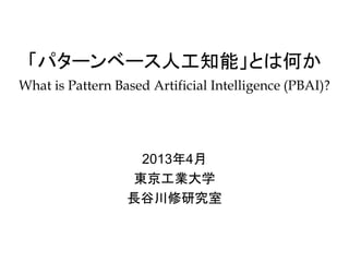 「パターンベース人工知能」とは何か
What is Pattern Based Artificial Intelligence (PBAI)?




                   2013年4月
                  東京工業大学
                  長谷川修研究室
 