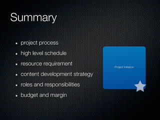 Summary

 project process
 high level schedule
 resource requirement           Project Initiation

 content development strategy
 roles and responsibilities
 budget and margin
 
