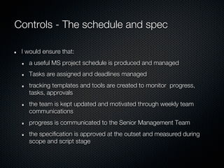 Controls - The schedule and spec

 I would ensure that:
   a useful MS project schedule is produced and managed
   Tasks are assigned and deadlines managed
   tracking templates and tools are created to monitor progress,
   tasks, approvals
   the team is kept updated and motivated through weekly team
   communications
   progress is communicated to the Senior Management Team
   the specification is approved at the outset and measured during
   scope and script stage
 