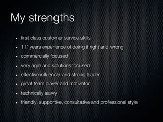 My strengths
 first class customer service skills
 11’ years experience of doing it right and wrong
 commercially focused
 very agile and solutions focused
 effective influencer and strong leader
 great team player and motivator
 technically savvy
 friendly, supportive, consultative and professional style
 