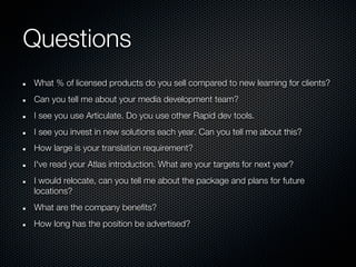 Questions
What % of licensed products do you sell compared to new learning for clients?
Can you tell me about your media development team?
I see you use Articulate. Do you use other Rapid dev tools.
I see you invest in new solutions each year. Can you tell me about this?
How large is your translation requirement?
I've read your Atlas introduction. What are your targets for next year?
I would relocate, can you tell me about the package and plans for future
locations?
What are the company benefits?
How long has the position be advertised?
 