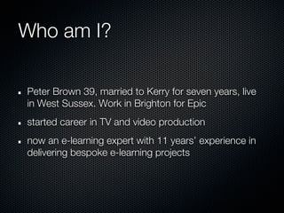 Who am I?

Peter Brown 39, married to Kerry for seven years, live
in West Sussex. Work in Brighton for Epic
started career in TV and video production
now an e-learning expert with 11 years’ experience in
delivering bespoke e-learning projects
 