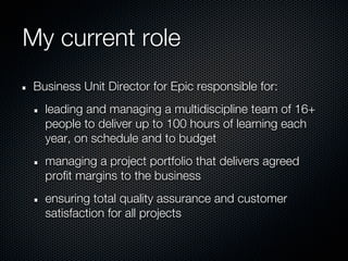 My current role
 Business Unit Director for Epic responsible for:
   leading and managing a multidiscipline team of 16+
   people to deliver up to 100 hours of learning each
   year, on schedule and to budget
   managing a project portfolio that delivers agreed
   profit margins to the business
   ensuring total quality assurance and customer
   satisfaction for all projects
 
