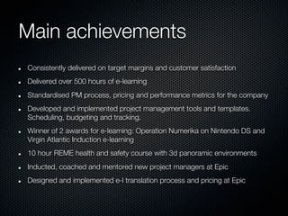 Main achievements
Consistently delivered on target margins and customer satisfaction
Delivered over 500 hours of e-learning
Standardised PM process, pricing and performance metrics for the company
Developed and implemented project management tools and templates.
Scheduling, budgeting and tracking.
Winner of 2 awards for e-learning: Operation Numerika on Nintendo DS and
Virgin Atlantic Induction e-learning
10 hour REME health and safety course with 3d panoramic environments
Inducted, coached and mentored new project managers at Epic
Designed and implemented e-l translation process and pricing at Epic
 