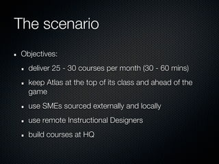 The scenario
Objectives:
  deliver 25 - 30 courses per month (30 - 60 mins)
  keep Atlas at the top of its class and ahead of the
  game
  use SMEs sourced externally and locally
  use remote Instructional Designers
  build courses at HQ
 