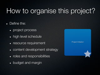 How to organise this project?
 Define the:
   project process
   high level schedule
                                  Project Initiation
   resource requirement
   content development strategy
   roles and responsibilities
   budget and margin
 