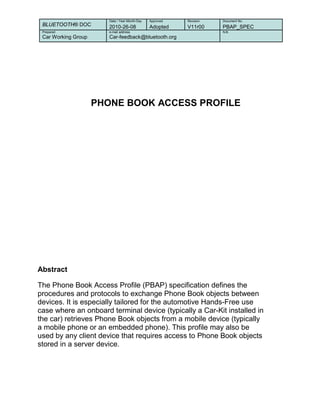 BLUETOOTH® DOC
Date / Year-Month-Day Approved Revision Document No
2010-26-08 Adopted V11r00 PBAP_SPEC
Prepared e-mail address N.B.
Car Working Group Car-feedback@bluetooth.org
PHONE BOOK ACCESS PROFILE
Abstract
The Phone Book Access Profile (PBAP) specification defines the
procedures and protocols to exchange Phone Book objects between
devices. It is especially tailored for the automotive Hands-Free use
case where an onboard terminal device (typically a Car-Kit installed in
the car) retrieves Phone Book objects from a mobile device (typically
a mobile phone or an embedded phone). This profile may also be
used by any client device that requires access to Phone Book objects
stored in a server device.
 