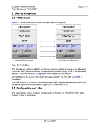 BLUETOOTH SPECIFICATION Page 10 of 41
Phone Book Access Profile (PBAP)
26 August 2010
2 Profile Overview
2.1 Profile stack
Figure 2.1 shows the protocols and entities used in this profile.
Figure 2.1: Profile Stack
The Baseband, LMP and L2CAP are the physical and data link layers of the Bluetooth
protocols. RFCOMM is the Bluetooth serial port emulation entity. SDP is the Bluetooth
Service Discovery Protocol. See [14] for more details on these topics.
Compatibility to the current Bluetooth Core specification 1.2 and later (see [14]) is
mandated.
The PBAP session is defined as the underlying OBEX session between the client and
the server opened with the PBAP Target UUID [See section 6.4].
2.2 Configuration and roles
The figure below shows a typical configuration of devices for which the Phone Book
Access Profile is applicable:
Application Application
Baseband
LMP L2CAP
SDPRFComm
vCard parser
OBEX
Baseband
LMP L2CAP
SDPRFComm
vCard builder
OBEX
Phone Book Client Equipment Phone Book Server Equipment
PBAP Client PBAP Server
 