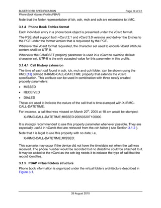 BLUETOOTH SPECIFICATION Page 14 of 41
Phone Book Access Profile (PBAP)
26 August 2010
Note that the folder representation of ich, och, mch and cch are extensions to IrMC.
3.1.4 Phone Book Entries format
Each individual entry in a phone book object is presented under the vCard format.
The PSE shall support both vCard 2.1 and vCard 3.0 versions and deliver the Entries to
the PCE under the format version that is requested by the PCE.
Whatever the vCard format requested, the character set used to encode vCard attribute
content shall be UTF-8.
Whenever the CHARSET property parameter is used in a vCard to override default
character set, UTF-8 is the only accepted value for this parameter in this profile.
3.1.4.1 Call History extension
The time of each call found in och, ich, mch and cch folder, can be shown using the
IrMC [13] defined X-IRMC-CALL-DATETIME property that extends the vCard
specification. This attribute can be used in combination with three newly created
property parameters:
• MISSED
• RECEIVED
• DIALED
These are used to indicate the nature of the call that is time-stamped with X-IRMC-
CALL-DATETIME.
For instance, a call that was missed on March 20th
, 2005 at 10 am would be stamped:
X-IRMC-CALL-DATETIME;MISSED:20050320T100000
It is strongly recommended to use this property parameter whenever possible. They are
especially useful in vCards that are retrieved from the cch folder ( see Section 3.1.2 ).
Note that it is legal to use this property with no data; i.e,
X-IRMC-CALL-DATETIME;MISSED:
This scenario may occur if the device did not have the time/date set when the call was
received. The phone number would be recorded but no date/time could be attached to it.
It may be added to the vCard as the cch log needs it to indicate the type of call that the
record identifies.
3.1.5 PBAP virtual folders structure
Phone book information is organized under the virtual folders architecture described in
Figure 3.1.
 