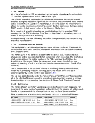 BLUETOOTH SPECIFICATION Page 16 of 41
Phone Book Access Profile (PBAP)
26 August 2010
3.1.5.1 Handles
All of the vCards of the PSE are identified by their handle (<handle.vcf>). A handle is
32 bit value, represented as up to 8 hexadecimal digits.
The present profile has been developed on the assumption that the handles are not
modified during the lifespan of a given PBAP session i.e. that the internal index and the
actual content of each vCard does not change. If for some reason the implementation
allows for handle modifications (including possibly deletion operations) during an active
PBAP session, it shall support either of the following 2 behaviors:
Error reporting: If any of the handles are modified/deleted during an active PBAP
session, then the PSE shall return Error "Precondition failed" to all read requests until
the PCE has updated the vCard-listing.
Change tracking: The PSE shall keep track of all changes made to any handles during
the active PBAP session.
3.1.5.2 Local Phone Books: PB and SIM1
The local phone book information is located under the telecom folder. When the PSE
also contains a SIM card, SIM card phone book information shall be located under the
SIM1/telecom/ folder.
The handle 0.vcf in the pb folder is reserved for the owner card. This handle shall
always exist and its associated card shall be returned when requested. The 0.vcf vCard
shall contain at least the mobile number of the PSE, whenever the PSE has the
knowledge of this number. When the owner card is not known, handle 0.vcf can
reference an empty vCard, or a vCard that contains the mobile number of the PSE (if
available)
The vCards located in the pb folder shall be in ascending order by handle number.
When the vCard-listing object for pb is requested, the default order shall be in
ascending order by handle number (see Section 3.1.6)
The vcf files located directly under the “telecom” and/or ”SIM1/telecom” folders contain
all of the vCards of the corresponding phone book object and can be used to retrieve
the entire object in one operation (see section 4.2, Phone Book Download Feature).
3.1.5.3 Call Histories
The handle of each call history vCard is specific to the folder in which it appears. For
instance, if the same number/contact can be found in both the och and ich folders, each
handle is independent of the other and may, or may not, have the same value.`
Here is an example where the same number can be found in several call histories:
Ich folder Handle Och folder Handle
+33642084141 – 02/18/2005 16:00 1.vcf +4425724268 – 02/15/2005 17:30 1.vcf
+4425724268 – 02/18/2005 15:00 2.vcf +33149046174 – 02/15/2005 17:00 2.vcf
+33642084141 – 02/14/2005 09:00 3.vcf
 