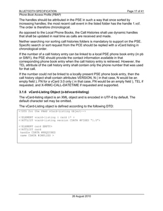 BLUETOOTH SPECIFICATION Page 17 of 41
Phone Book Access Profile (PBAP)
26 August 2010
The handles should be attributed in the PSE in such a way that once sorted by
increasing handles; the most recent call event in the listed folder has the handle 1.vcf.
The order is therefore chronological.
As opposed to the Local Phone Books, the Call Histories shall use dynamic handles
that shall be updated in real time as calls are received and made.
Neither searching nor sorting call histories folders is mandatory to support on the PSE.
Specific search or sort request from the PCE should be replied with a vCard listing in
chronological order.
If the number of a call history entry can be linked to a local PSE phone book entry (in pb
or SIM1), the PSE should provide the contact information available in that
corresponding phone book entry when the call history entry is retrieved. However, the
TEL attribute of the call history entry shall contain only the phone number that was used
for that call.
If the number could not be linked to a locally present PSE phone book entry, then the
call history object shall contain attributes VERSION, N ( in that case, N would be an
empty field ), FN for a vCard 3.0 only ( in that case, FN would be an empty field ), TEL if
requested, and X-IRMC-CALL-DATETIME if requested and supported.
3.1.6 vCard-Listing Object (x-bt/vcard-listing)
The vCard-listing object is an XML object and is encoded in UTF-8 by default. The
default character set may be omitted.
The vCard-Listing object is defined according to the following DTD:
<!DTD for the PBAP vCard-Listing Object-->
<!ELEMENT vcard-listing ( card )* >
<!ATTLIST vcard-listing version CDATA #FIXED “1.0”>
<!ELEMENT card EMPTY>
<!ATTLIST card
handle CDATA #REQUIRED
name CDATA #IMPLIED >
 