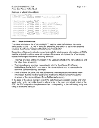 BLUETOOTH SPECIFICATION Page 18 of 41
Phone Book Access Profile (PBAP)
26 August 2010
Example of vCard listing object:
<?xml version=“1.0”?>
<!DOCTYPE vcard-listing SYSTEM “vcard-listing.dtd”>
<vCard-listing version=“1.0”>
<card handle = ”0.vcf” name = ”Miyajima;Andy”/>
<card handle = ”1.vcf” name = ”Poujade;Guillaume”/>
<card handle = ”2.vcf” name = ”Hung;Scott”/>
<card handle = ”3.vcf” name = ”Afonso;Arthur”/>
<card handle = ”6.vcf” name = ”McHardy;Jamie”/>
<card handle = ”7.vcf” name = ”Toropov;Dmitri”/>
<card handle = ”10.vcf” name = ”Weinans;Erwin”/>
</vCard-listing>
3.1.6.1 Name attribute format
The name attribute of the vCard-listing DTD has the same definition as the name
attribute of a vCard - i.e., the N attribute. Therefore, the format to be used is the field
structure “LastName;FirstName;MiddleName;Prefix;Suffix”
Regardless of the native structure used internally for storing name information, all PSEs
shall be able to format the name information of the name attribute of the vCard-listing
object according to one of the following methods:
• The PSE provides all the information in the LastName field of the name attribute and
the other fields are empty.
• The internal name structure maps directly into the “LastName; FirstName;
MiddleName;Prefix;Suffix” structure of the name attribute and no conversion is
required. Some fields may be empty.
• From its native structure, the PSE constructs a new representation of the name
information that fits into the “LastName; FirstName; MiddleName;Prefix;Suffix”
structure of the name attribute. Some fields may be empty.
In the case of the vCard-listing of one of the calls history phonebook objects, and when
a call history entry cannot be linked to a local entry in the main phonebook object of the
PSE, the PSE may return the phone number corresponding to the call history entry as a
string in the name attribute.
 