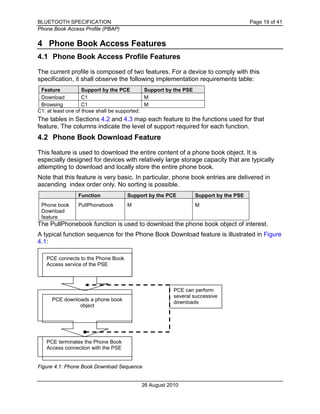 BLUETOOTH SPECIFICATION Page 19 of 41
Phone Book Access Profile (PBAP)
26 August 2010
4 Phone Book Access Features
4.1 Phone Book Access Profile Features
The current profile is composed of two features. For a device to comply with this
specification, it shall observe the following implementation requirements table:
Feature Support by the PCE Support by the PSE
Download C1 M
Browsing C1 M
C1: at least one of those shall be supported.
The tables in Sections 4.2 and 4.3 map each feature to the functions used for that
feature. The columns indicate the level of support required for each function.
4.2 Phone Book Download Feature
This feature is used to download the entire content of a phone book object. It is
especially designed for devices with relatively large storage capacity that are typically
attempting to download and locally store the entire phone book.
Note that this feature is very basic. In particular, phone book entries are delivered in
ascending index order only. No sorting is possible.
Function Support by the PCE Support by the PSE
Phone book
Download
feature
PullPhonebook M M
The PullPhonebook function is used to download the phone book object of interest.
A typical function sequence for the Phone Book Download feature is illustrated in Figure
4.1:
Figure 4.1: Phone Book Download Sequence
PCE connects to the Phone Book
Access service of the PSE
PCE downloads a phone book
object
PCE terminates the Phone Book
Access connection with the PSE
PCE can perform
several successive
downloads
 