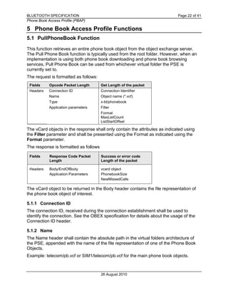 BLUETOOTH SPECIFICATION Page 22 of 41
Phone Book Access Profile (PBAP)
26 August 2010
5 Phone Book Access Profile Functions
5.1 PullPhoneBook Function
This function retrieves an entire phone book object from the object exchange server.
The Pull Phone Book function is typically used from the root folder. However, when an
implementation is using both phone book downloading and phone book browsing
services, Pull Phone Book can be used from whichever virtual folder the PSE is
currently set to.
The request is formatted as follows:
Fields Opcode Packet Length Get Length of the packet
Headers Connection ID Connection Identifier
Name Object name (*.vcf)
Type x-bt/phonebook
Application parameters Filter
Format
MaxListCount
ListStartOffset
The vCard objects in the response shall only contain the attributes as indicated using
the Filter parameter and shall be presented using the Format as indicated using the
Format parameter.
The response is formatted as follows
Fields Response Code Packet
Length
Success or error code
Length of the packet
Headers Body/EndOfBody
Application Parameters
vcard object
PhonebookSize
NewMissedCalls
The vCard object to be returned in the Body header contains the file representation of
the phone book object of interest.
5.1.1 Connection ID
The connection ID, received during the connection establishment shall be used to
identify the connection. See the OBEX specification for details about the usage of the
Connection ID header.
5.1.2 Name
The Name header shall contain the absolute path in the virtual folders architecture of
the PSE, appended with the name of the file representation of one of the Phone Book
Objects.
Example: telecom/pb.vcf or SIM1/telecom/pb.vcf for the main phone book objects.
 