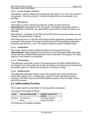BLUETOOTH SPECIFICATION Page 25 of 41
Phone Book Access Profile (PBAP)
26 August 2010
5.1.4.2 Format { vCard2.1 | vCard3.0 }
This header is used to indicate the requested format (vCard 2.1 or 3.0) to be returned in
the operation. The format vCard 2.1 shall be the default format if this header is not
specified.
5.1.4.3 MaxListCount
This header is used to indicate the maximum number of entries of the <x-
bt/phonebook> object that the PCE can handle. This header shall always contain a
value between 0 and 65535. The value 65535 means that the number of entries is not
restricted.
MaxListCount = 0 signifies to the PSE that the PCE wants to know the number of used
indexes in the phone book of interest.
When MaxListCount = 0, the PSE shall ignore all other application parameters that may
be present in the request. The response shall include the PhonebookSize application
parameter (see Section 5.1.4.5). The response shall not contain any Body header.
5.1.4.4 ListStartOffset
This header shall be used to indicate the offset of the first entry of the <x-
bt/phonebook> object compared to the first entry of the Phonebook object that would
be returned if the ListStartOffset parameter was not specified in the request. The offset
shall be 0 if this header is not specified.
5.1.4.5 PhonebookSize
This application parameter is used in the response when the value of MaxListCount in
the request is 0. It shall contain the number of indexes in the phone book of interest that
are actually used (i.e. indexes that correspond to non-NULL entries).
5.1.4.6 NewMissedCalls
This application parameter shall be used in the response when and only when the
phone book object is mch. It indicates the number of missed calls that have been
received on the PSE since the last PullPhoneBook request on the mch folder, at the
point of the request.
5.2 SetPhoneBook Function
This function sets the current folder in the virtual folder architecture.
The request is formatted as follows:
Fields Opcode Packet Length SetPath Length of the
packet
Headers Connection ID Connection Identifier
Name Name of the folder
The response is formatted as follows:
 