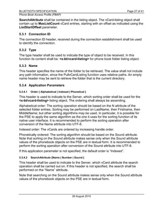 BLUETOOTH SPECIFICATION Page 27 of 41
Phone Book Access Profile (PBAP)
26 August 2010
SearchAttribute shall be contained in the listing object. The vCard-listing object shall
contain up to MaxListCount vCard entries, starting with an offset as indicated using the
ListStartOffset parameter.
5.3.1 Connection ID
The connection ID header, received during the connection establishment shall be used
to identify the connection.
5.3.2 Type
The type header shall be used to indicate the type of object to be received. In this
function its content shall be: <x-bt/vcard-listing> for phone book folder listing object.
5.3.3 Name
This header specifies the name of the folder to be retrieved. The value shall not include
any path information, since the PullvCardListing function uses relative paths. An empty
name header may be sent to retrieve the folder that is the current directory.
5.3.4 Application Parameters
5.3.4.1 Order { Alphabetical | Indexed | Phonetical }
This header is used to indicate to the Server, which sorting order shall be used for the
<x-bt/vcard-listing> listing object. The ordering shall always be ascending.
Alphabetical order: The sorting operation should be based on the N attribute of the
selected folder entries. Sorting may be performed on LastName, then Firstname, then
MiddleName; but other sorting algorithms may be used. In particular, it is possible for
the PSE to apply the same algorithm as the one it uses for the sorting function of its
native user interface. It is recommended to perform the sorting operation after
conversion of the Name attribute into UTF-8.
Indexed order: The vCards are ordered by increasing handle order.
Phonetically ordered: The sorting algorithm should be based on the Sound attribute.
Note that sorting on the Sound attribute makes sense only when the Sound attribute
values of the phonebook objects on the PSE are in textual form. It is recommended to
perform the sorting operation after conversion of the Sound attribute into UTF-8.
If this application parameter is not specified, the default order is “Indexed”.
5.3.4.2 SearchAttribute {Name | Number | Sound }
This header shall be used to indicate to the Server, which vCard attribute the search
operation shall be carried out on. If this header is not specified, the search shall be
performed on the “Name” attribute.
Note that searching on the Sound attribute makes sense only when the Sound attribute
values of the phonebook objects on the PSE are in textual form.
 