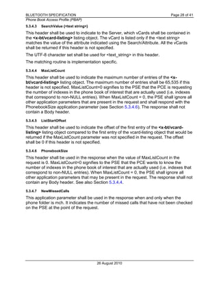 BLUETOOTH SPECIFICATION Page 28 of 41
Phone Book Access Profile (PBAP)
26 August 2010
5.3.4.3 SearchValue {<text string>}
This header shall be used to indicate to the Server, which vCards shall be contained in
the <x-bt/vcard-listing> listing object. The vCard is listed only if the <text string>
matches the value of the attribute indicated using the Search/Attribute. All the vCards
shall be returned if this header is not specified.
The UTF-8 character set shall be used for <text_string> in this header.
The matching routine is implementation specific.
5.3.4.4 MaxListCount
This header shall be used to indicate the maximum number of entries of the <x-
bt/vcard-listing> listing object. The maximum number of entries shall be 65,535 if this
header is not specified. MaxListCount=0 signifies to the PSE that the PCE is requesting
the number of indexes in the phone book of interest that are actually used (i.e. indexes
that correspond to non-NULL entries). When MaxListCount = 0, the PSE shall ignore all
other application parameters that are present in the request and shall respond with the
PhonebookSize application parameter (see Section 5.3.4.6). The response shall not
contain a Body header.
5.3.4.5 ListStartOffset
This header shall be used to indicate the offset of the first entry of the <x-bt/vcard-
listing> listing object compared to the first entry of the vcard-listing object that would be
returned if the MaxListCount parameter was not specified in the request. The offset
shall be 0 if this header is not specified.
5.3.4.6 PhonebookSize
This header shall be used in the response when the value of MaxListCount in the
request is 0. MaxListCount=0 signifies to the PSE that the PCE wants to know the
number of indexes in the phone book of interest that are actually used (i.e. indexes that
correspond to non-NULL entries). When MaxListCount = 0, the PSE shall ignore all
other application parameters that may be present in the request. The response shall not
contain any Body header. See also Section 5.3.4.4.
5.3.4.7 NewMissedCalls
This application parameter shall be used in the response when and only when the
phone folder is mch. It indicates the number of missed calls that have not been checked
on the PSE at the point of the request.
 