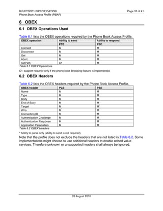 BLUETOOTH SPECIFICATION Page 32 of 41
Phone Book Access Profile (PBAP)
26 August 2010
6 OBEX
6.1 OBEX Operations Used
Table 6.1 lists the OBEX operations required by the Phone Book Access Profile.
OBEX operation Ability to send Ability to respond
PCE PSE
Connect M M
Disconnect M M
Get M M
Abort M M
SetPath C1 M
Table 6.1 OBEX Operations
C1: support required only if the phone book Browsing feature is implemented.
6.2 OBEX Headers
Table 6.2 lists the OBEX headers required by the Phone Book Access Profile.
OBEX header PCE PSE
Name M M
Type M M
Body M M
End of Body M M
Target M M
*
Who M
*
M
Connection ID M M
Authentication Challenge M M
Authentication Response M M
Application Parameters M M
Table 6.2 OBEX Headers
* Ability to parse only (ability to send is not required).
Note that the profile does not exclude the headers that are not listed in Table 6.2. Some
implementations might choose to use additional headers to enable added value
services. Therefore unknown or unsupported headers shall always be ignored.
 