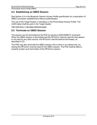 BLUETOOTH SPECIFICATION Page 36 of 41
Phone Book Access Profile (PBAP)
26 August 2010
6.4 Establishing an OBEX Session
See Section 5.4 in the Bluetooth Generic Access Profile specification for a description of
OBEX connection establishment without authentication.
The use of the Target header is mandatory in the Phone Book Access Profile. The
UUID below shall be used in the Target header:
796135f0-f0c5-11d8-0966-0800200c9a66
6.5 Terminate an OBEX Session
The session can be terminated by the PCE by issuing a DISCONNECT command.
When the OBEX session is terminated and the RFComm channel used for that session
is not used by any other service, the RFComm channel shall be terminated, as
described in [7].
The PSE may also terminate the OBEX session; this is done in an indirect way, by
closing the RFComm channel used for the OBEX session. The PCE shall be able to
properly sustain such termination of the RFComm session.
 
